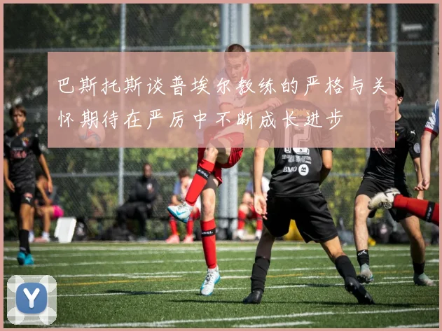 巴斯托斯谈普埃尔教练的严格与关怀期待在严厉中不断成长进步