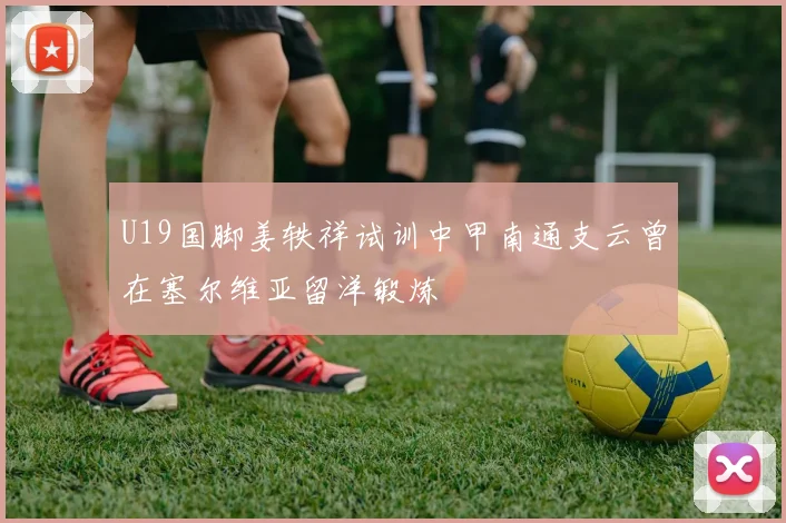 U19国脚姜轶祥试训中甲南通支云曾在塞尔维亚留洋锻炼