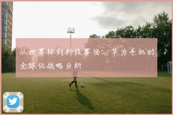 从世界杯到科技赛场：华为手机的全球化战略分析