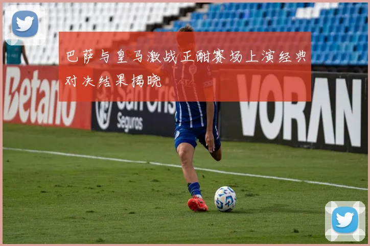 巴萨与皇马激战正酣赛场上演经典对决结果揭晓