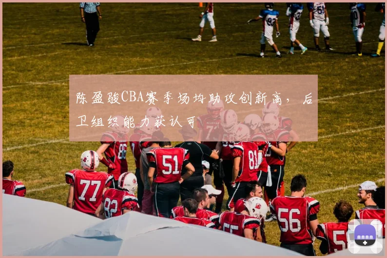陈盈骏CBA赛季场均助攻创新高，后卫组织能力获认可